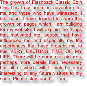 The growth of Flashback Classic Coin Ops has truly been an adventure for me and those who have witnessed it first hand. I have decided to share this growth on pages which I am building for my website. I will explain the things that motivated me, people that have influenced me and especially my life experiences that have brought me to this VERY EXCITING TIME OF MY LIFE. There will be numerous pictures, perhaps more details than necessary but all of which will I think be very interesting to any future visitors to my shop. Please stay tuned! - Tom